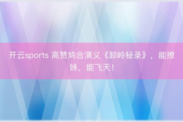 开云sports 高赞鸠合演义《卸岭秘录》，能撩妹，能飞天！