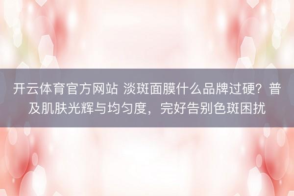 开云体育官方网站 淡斑面膜什么品牌过硬?普及肌肤光辉与均匀度,完好告别色斑困扰