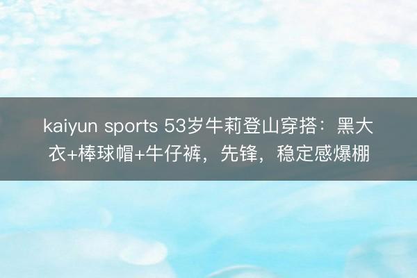 kaiyun sports 53岁牛莉登山穿搭:黑大衣+棒球帽+牛仔裤,先锋,稳定感爆棚