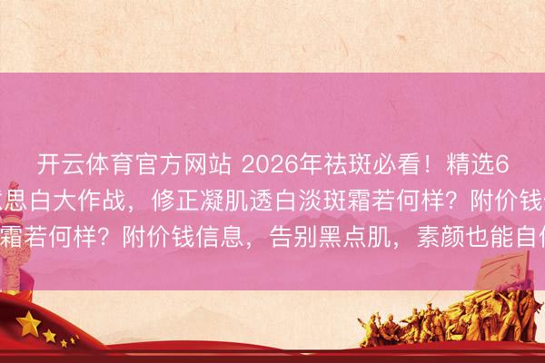 开云体育官方网站 2026年祛斑必看！精选6款修正祛斑霜，淡斑好意思白大作战，修正凝肌透白淡斑霜若何样？附价钱信息，告别黑点肌，素颜也能自信发光！