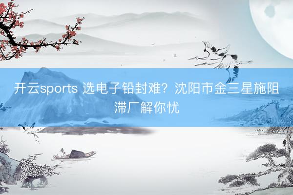 开云sports 选电子铅封难？沈阳市金三星施阻滞厂解你忧