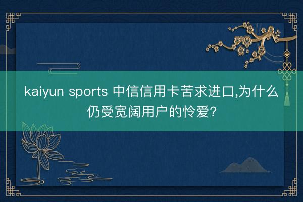 kaiyun sports 中信信用卡苦求进口，为什么仍受宽阔用户的怜爱?