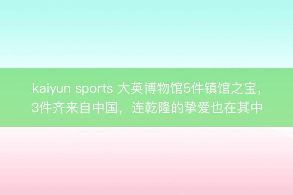 kaiyun sports 大英博物馆5件镇馆之宝，3件齐来自中国，连乾隆的挚爱也在其中