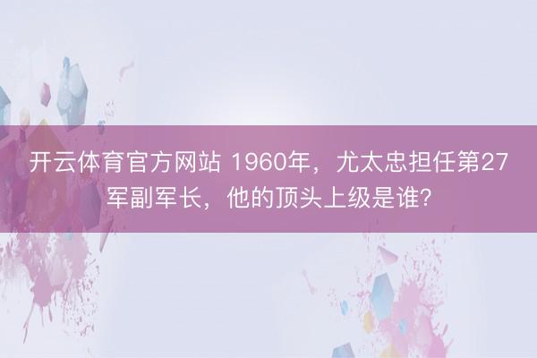 开云体育官方网站 1960年，尤太忠担任第27军副军长，他的顶头上级是谁？