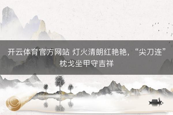 开云体育官方网站 灯火清朗红艳艳，“尖刀连”枕戈坐甲守吉祥