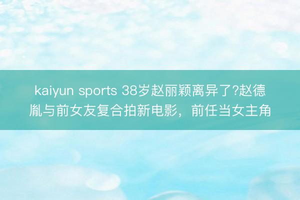 kaiyun sports 38岁赵丽颖离异了?赵德胤与前女友复合拍新电影，前任当女主角