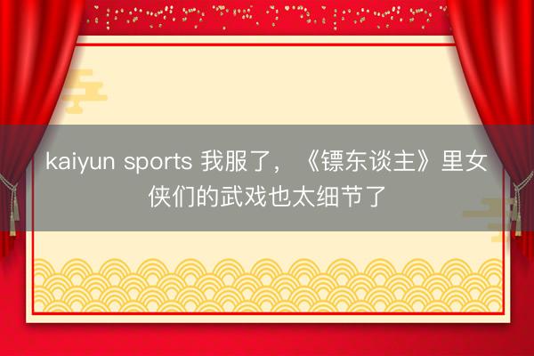 kaiyun sports 我服了，《镖东谈主》里女侠们的武戏也太细节了