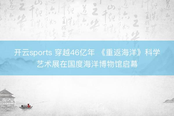 开云sports 穿越46亿年 《重返海洋》科学艺术展在国度海洋博物馆启幕