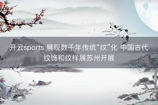 开云sports 展现数千年传统“纹”化 中国古代纹饰和纹样展苏州开展
