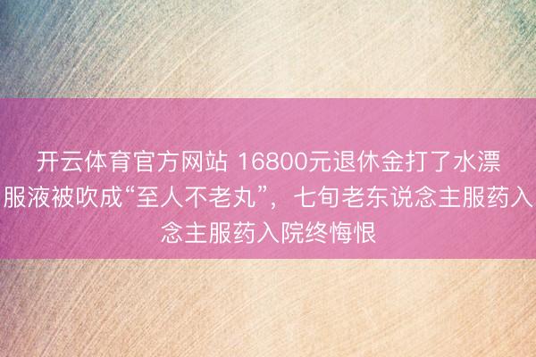 开云体育官方网站 16800元退休金打了水漂！康欣口服液被吹成“至人不老丸”，七旬老东说念主服药入院终悔恨