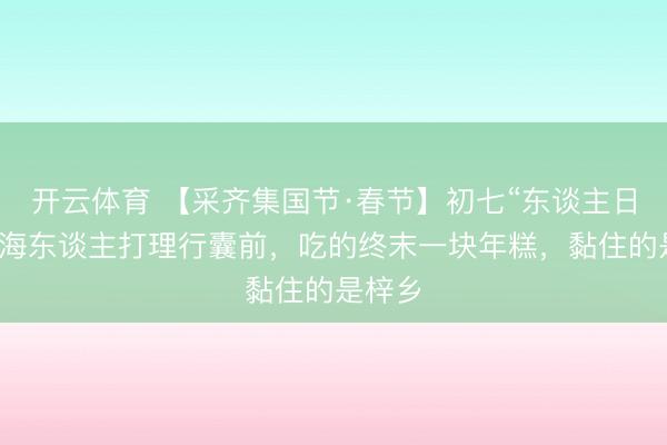 开云体育 【采齐集国节·春节】初七“东谈主日”:北海东谈主打理行囊前,吃的终末一块年糕,黏住的是梓乡