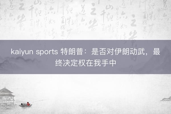 kaiyun sports 特朗普：是否对伊朗动武，最终决定权在我手中