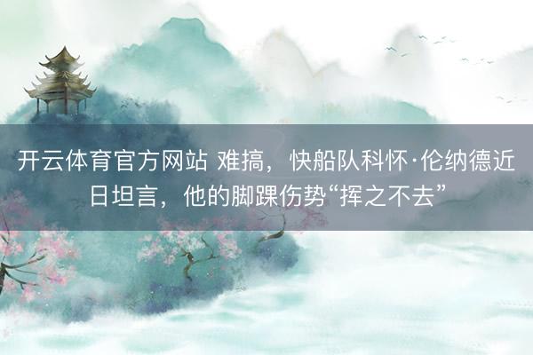 开云体育官方网站 难搞,快船队科怀·伦纳德近日坦言,他的脚踝伤势“挥之不去”