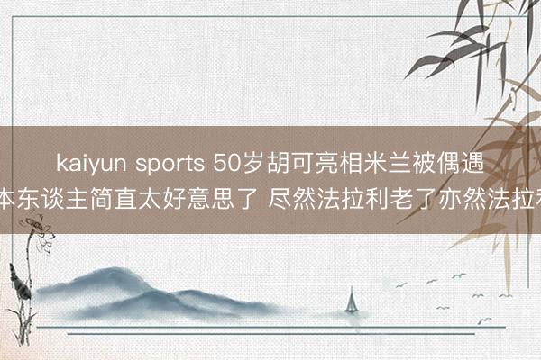 kaiyun sports 50岁胡可亮相米兰被偶遇 本东谈主简直太好意思了 尽然法拉利老了亦然法拉利