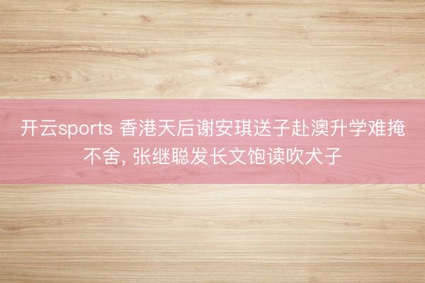 开云sports 香港天后谢安琪送子赴澳升学难掩不舍, 张继聪发长文饱读吹犬子