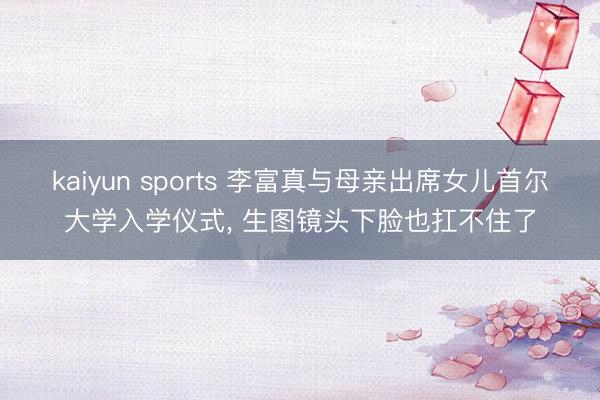 kaiyun sports 李富真与母亲出席女儿首尔大学入学仪式, 生图镜头下脸也扛不住了