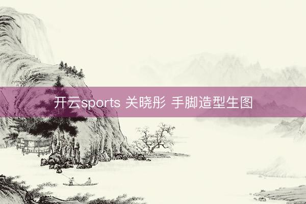开云sports 关晓彤 手脚造型生图