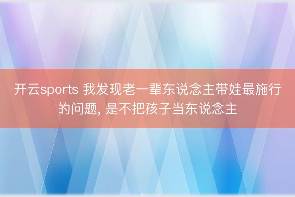 开云sports 我发现老一辈东说念主带娃最施行的问题， 是不把孩子当东说念主