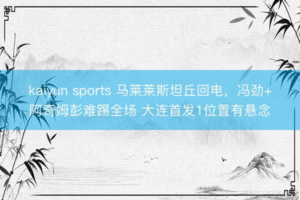 kaiyun sports 马莱莱斯坦丘回电,冯劲+阿奇姆彭难踢全场 大连首发1位置有悬念