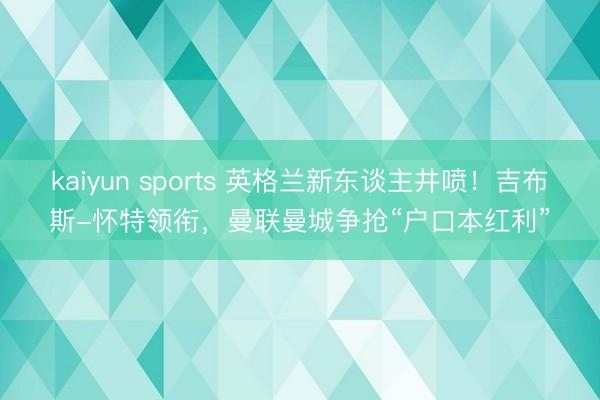 kaiyun sports 英格兰新东谈主井喷!吉布斯-怀特领衔,曼联曼城争抢“户口本红利”