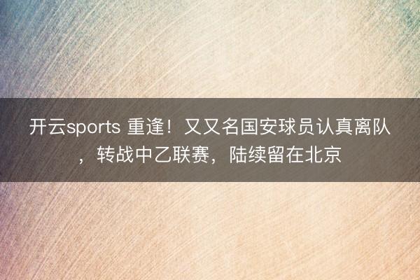 开云sports 重逢!又又名国安球员认真离队,转战中乙联赛,陆续留在北京