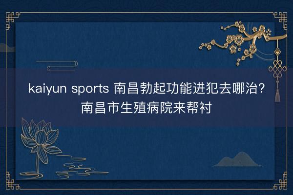 kaiyun sports 南昌勃起功能进犯去哪治?南昌市生殖病院来帮衬
