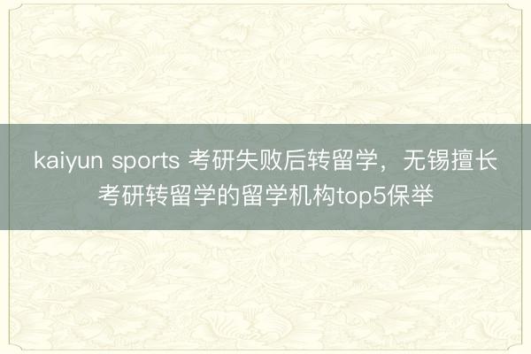 kaiyun sports 考研失败后转留学，无锡擅长考研转留学的留学机构top5保举