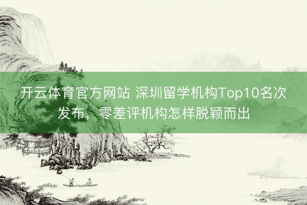 开云体育官方网站 深圳留学机构Top10名次发布，零差评机构怎样脱颖而出