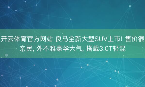 开云体育官方网站 良马全新大型SUV上市! 售价很亲民, 外不雅豪华大气, 搭载3.0T轻混